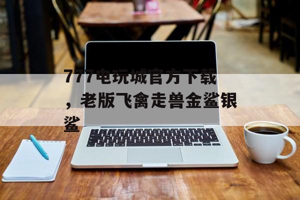 777电玩城官方下载，老版飞禽走兽金鲨银鲨